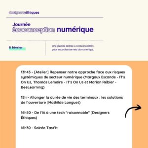 Journée de l'écoconception numérique 2025 13h45 - [Atelier] Repenser notre approche face aux risques systémiques du secteur numérique (Margaux Escande - IT's On Us, Thomas Lemaire - IT's On Us et Marion Rébier - BeeLearning) 15h - Allonger la durée de vie des terminaux : les solutions de l’ouverture (Mathilde Longuet) 16h50 - De l'IA à une tech "raisonnable" (Designers Éthiques) 18h30 - Soirée Tast’It