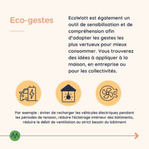 Eco-gestes EcoWatt est également un outil de sensibilisation et de compréhension afin d’adopter les gestes les plus vertueux pour mieux consommer. Vous trouverez des idées à appliquer à la maison, en entreprise ou pour les collectivités. Par exemple : éviter de recharger les véhicules électriques pendant les périodes de tension, réduire l'éclairage intérieur des bâtiments, réduire le débit de ventilation au strict besoin du bâtiment