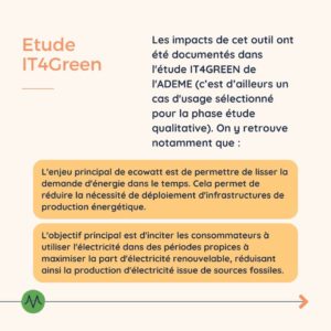 Etude IT4Green Les impacts de cet outil ont été documentés dans l'étude IT4GREEN de l'ADEME (c’est d’ailleurs un cas d'usage sélectionné pour la phase étude qualitative). On y retrouve notamment que : L'enjeu principal de ecowatt est de permettre de lisser la demande d'énergie dans le temps. Cela permet de réduire la nécessité de déploiement d'infrastructures de production énergétique. L'objectif principal est d'inciter les consommateurs à utiliser l'électricité dans des périodes propices à maximiser la part d'électricité renouvelable, réduisant ainsi la production d'électricité issue de sources fossiles.