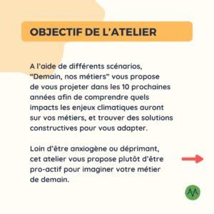 Objectif de l'atelier A l’aide de différents scénarios, “Demain, nos métiers” vous propose de vous projeter dans les 10 prochaines années afin de comprendre quels impacts les enjeux climatiques auront sur vos métiers, et trouver des solutions constructives pour vous adapter. Loin d’être anxiogène ou déprimant, cet atelier vous propose plutôt d’être pro-actif pour imaginer votre métier de demain.