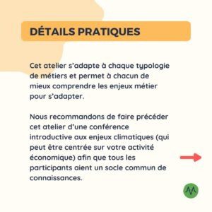 Détails pratiques Cet atelier s’adapte à chaque typologie de métiers et permet à chacun de mieux comprendre les enjeux métier pour s’adapter. Nous recommandons de faire précéder cet atelier d’une conférence introductive aux enjeux climatiques (qui peut être centrée sur votre activité économique) afin que tous les participants aient un socle commun de connaissances.
