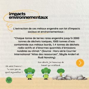 Les impacts environnementaux L’extraction de ces métaux engendre son lot d’impacts sociaux et environnementaux : “Chaque tonne de terres rares engendre jusqu’à 2000 tonnes de déchets toxiques, 1000 tonnes d’eau contaminée aux métaux lourds, 1.4 tonnes de déchets radio-actifs et d’énormes quantités d’émissions nuisibles au climat.” (Source : Hors-série Courrier International “Atlas des ressources”, Sibylle Anderl et Rudi Novotny)