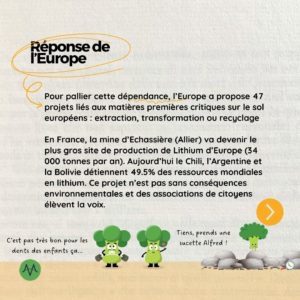 Réponse de l'Europe Pour pallier cette dépendance, l’Europe a propose 47 projets liés aux matières premières critiques sur le sol européens : extraction, transformation ou recyclage En France, la mine d’Echassière (Allier) va devenir le plus gros site de production de Lithium d’Europe (34 000 tonnes par an). Aujourd’hui le Chili, l’Argentine et la Bolivie détiennent 49.5% des ressources mondiales en lithium. Ce projet n’est pas sans conséquences environnementales et des associations de citoyens élèvent la voix.