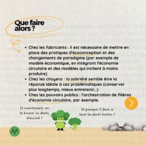Que faire alors ? Chez les fabricants : il est nécessaire de mettre en place des pratiques d'écoconception et des changements de paradigme (par exemple de modèle économique, en intégrant l'économie circulaire et des modèles qui incitent à moins produire) Chez les citoyens : la sobriété semble être la réponse idéale à ces problématiques (conserver plus longtemps, mieux entretenir...) Chez les pouvoirs publics : l'orchestration de filières d'économie circulaire, par exemple.