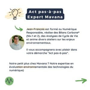 Jean-François est formé au Numérique Responsable, réalise des Bilans Carbone® (Niv.1 et 2), des Analyses de Cycle de Vie et anime divers ateliers sur les enjeux environnementaux. Il vous accompagnera avec plaisir dans votre démarche “Act pas-à-pas”. Notre petit plus chez Mavana ? Notre expertise en évaluation environnementale des technologies du numérique)