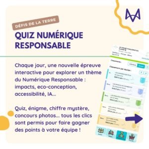 Quiz Numérique responsable Chaque jour, une nouvelle épreuve interactive pour explorer un thème du Numérique Responsable : impacts, eco-conception, accessibilité, IA... Quiz, énigme, chiffre mystère, concours photos... tous les clics sont permis pour faire gagner des points à votre équipe !