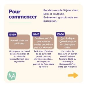 Conférence “Ce que vous ne saviez peut-être pas sur Mavana” Petit tour d’horizon de ce qu’il s’est passé ces cinq dernières années... et ce que l’on prévoit de faire dans le futur ! Quiz ludique “Questions pour un champion (NR)” L’occasion de découvrir un extrait du défi ludique Terrians dédié au “Numérique Responsable” et édité par Mavana !
