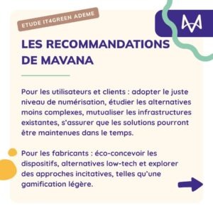 Les recommandations de mavana Pour les utilisateurs et clients : adopter le juste niveau de numérisation, étudier les alternatives moins complexes, mutualiser les infrastructures existantes, s’assurer que les solutions pourront être maintenues dans le temps. Pour les fabricants : éco-concevoir les dispositifs, alternatives low-tech et explorer des approches incitatives, telles qu’une gamification légère.