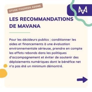 Les recommandations de mavana Pour les décideurs publics : conditionner les aides et financements à une évaluation environnementale sérieuse, prendre en compte les effets rebonds dans les politiques d’accompagnement et éviter de soutenir des déploiements numériques dont le bénéfice net n’a pas été un minimum démontré.
