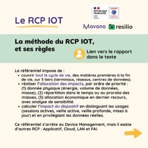 La méthode du RCP IOT, et ses règles Le référentiel impose de : couvrir tout le cycle de vie, des matières premières à la fin de vie, sur 3 tiers (terminaux, réseaux, centres de données). réaliser l’allocation des impacts, par ordre de priorité : (1) donnée physique (énergie, volume de données, masse), (2) répartition dans le temps ou au prorata des masses, (3) allocation économique en dernier recours, avec analyse de sensibilité. calculer l’impact du dispositif en distinguant les usages (sessions actives, veille active, veille profonde, mises à jour) et en privilégiant les données réelles. Ce référentiel s’arrête au Device Management, mais il existe d’autres RCP : Applicatif, Cloud, LAN et FAI.